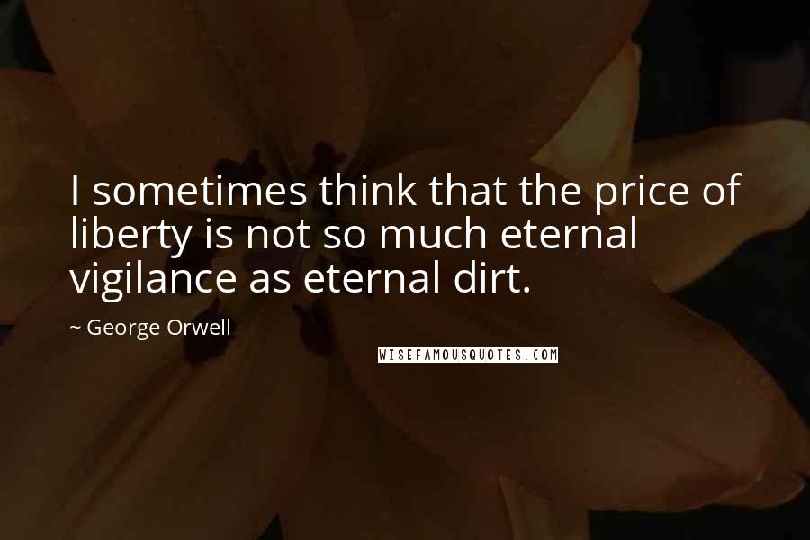 George Orwell Quotes: I sometimes think that the price of liberty is not so much eternal vigilance as eternal dirt.