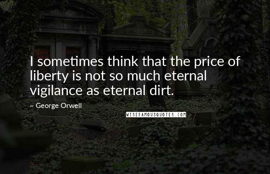 George Orwell Quotes: I sometimes think that the price of liberty is not so much eternal vigilance as eternal dirt.