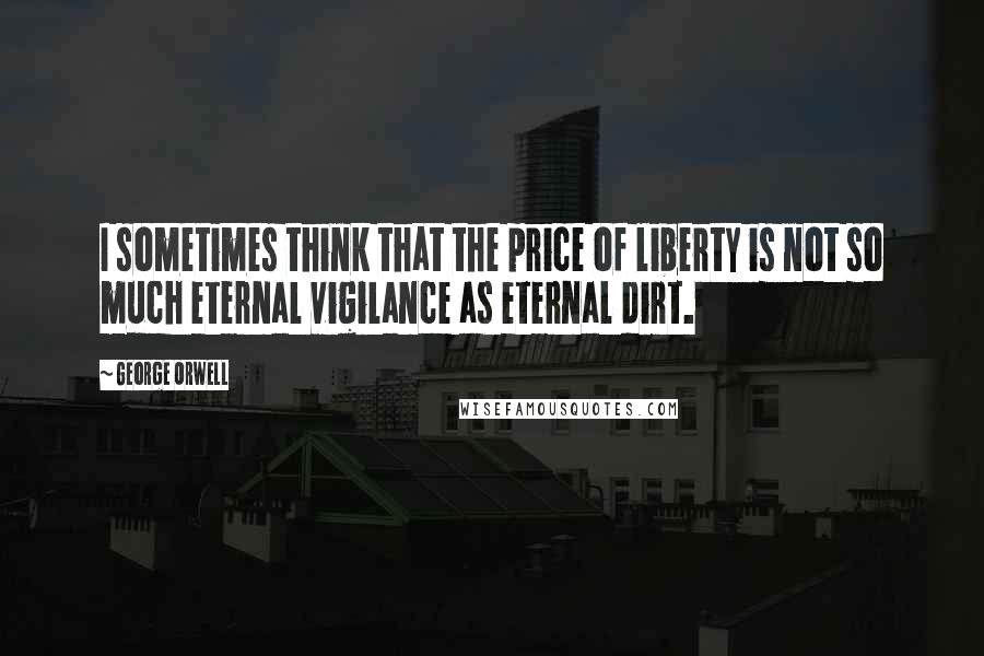 George Orwell Quotes: I sometimes think that the price of liberty is not so much eternal vigilance as eternal dirt.