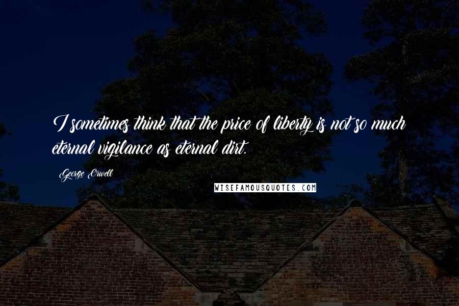 George Orwell Quotes: I sometimes think that the price of liberty is not so much eternal vigilance as eternal dirt.