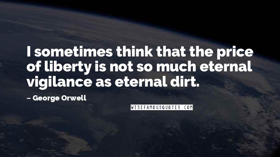 George Orwell Quotes: I sometimes think that the price of liberty is not so much eternal vigilance as eternal dirt.