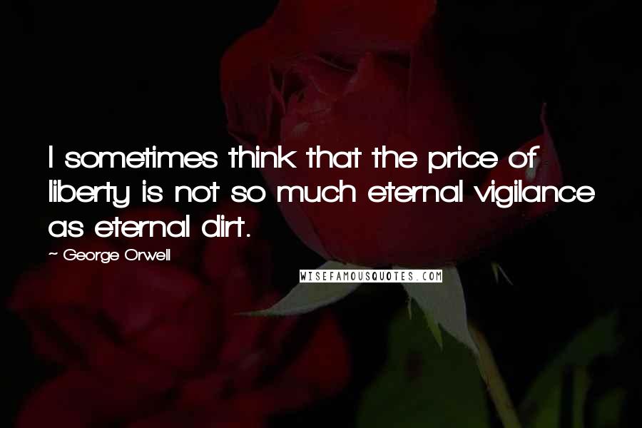 George Orwell Quotes: I sometimes think that the price of liberty is not so much eternal vigilance as eternal dirt.