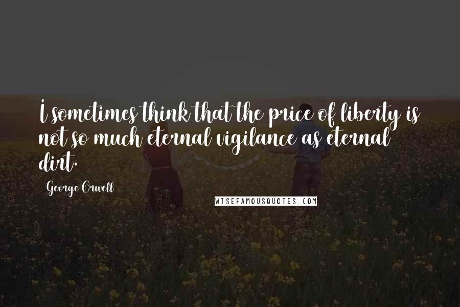 George Orwell Quotes: I sometimes think that the price of liberty is not so much eternal vigilance as eternal dirt.