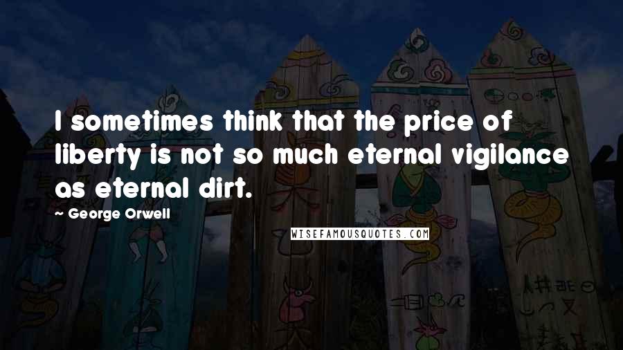 George Orwell Quotes: I sometimes think that the price of liberty is not so much eternal vigilance as eternal dirt.
