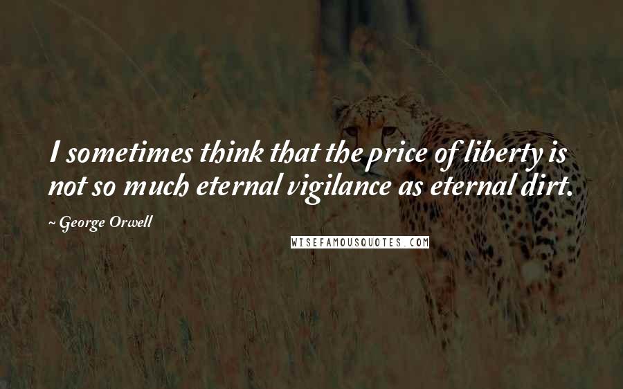 George Orwell Quotes: I sometimes think that the price of liberty is not so much eternal vigilance as eternal dirt.