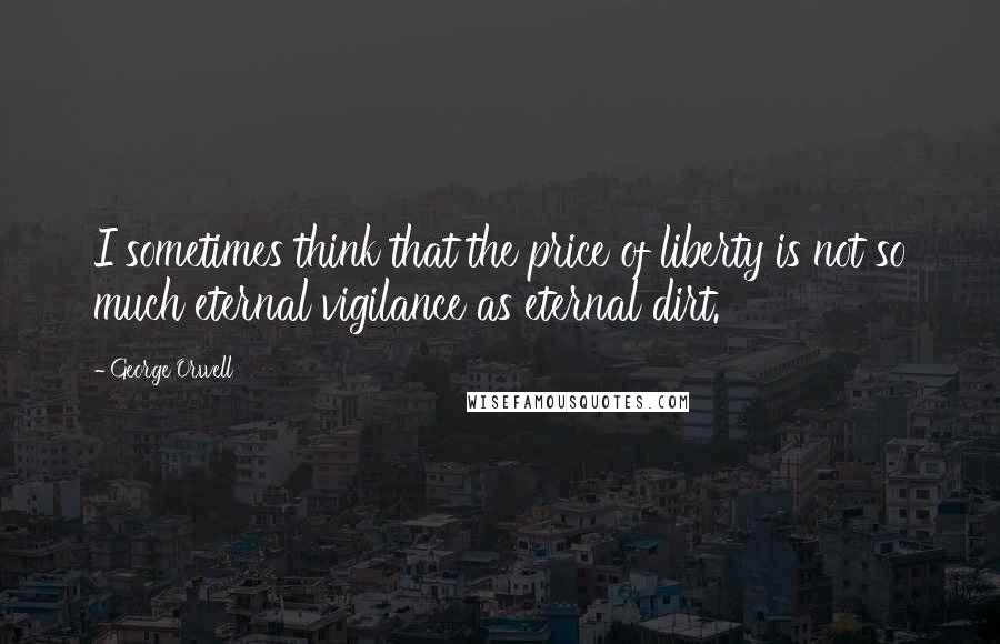 George Orwell Quotes: I sometimes think that the price of liberty is not so much eternal vigilance as eternal dirt.