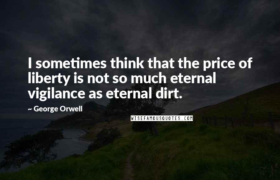 George Orwell Quotes: I sometimes think that the price of liberty is not so much eternal vigilance as eternal dirt.