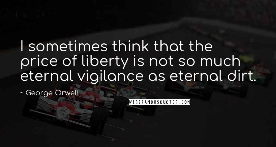 George Orwell Quotes: I sometimes think that the price of liberty is not so much eternal vigilance as eternal dirt.