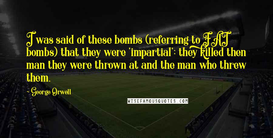 George Orwell Quotes: I was said of these bombs (referring to FAI bombs) that they were 'impartial'; they killed then man they were thrown at and the man who threw them.