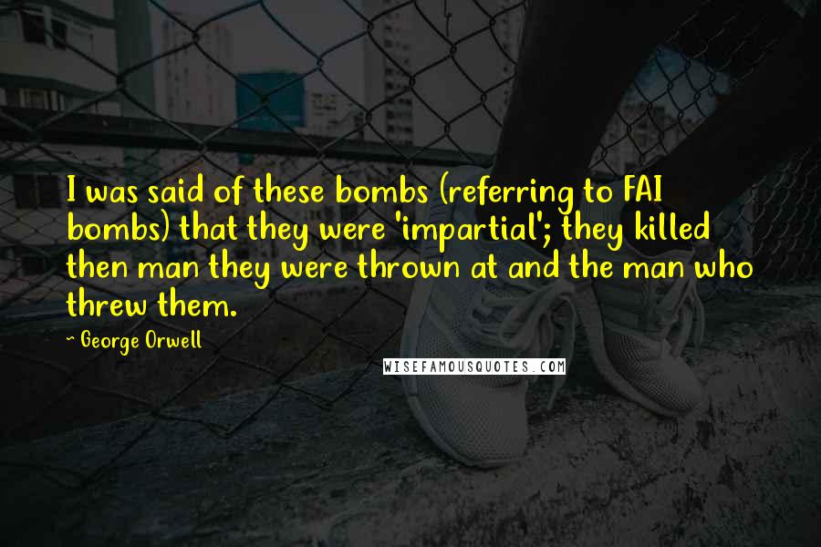 George Orwell Quotes: I was said of these bombs (referring to FAI bombs) that they were 'impartial'; they killed then man they were thrown at and the man who threw them.
