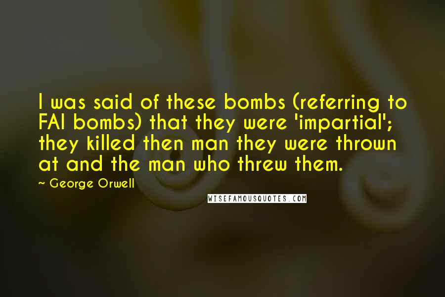 George Orwell Quotes: I was said of these bombs (referring to FAI bombs) that they were 'impartial'; they killed then man they were thrown at and the man who threw them.