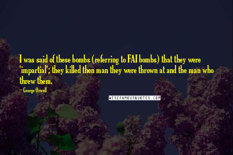 George Orwell Quotes: I was said of these bombs (referring to FAI bombs) that they were 'impartial'; they killed then man they were thrown at and the man who threw them.