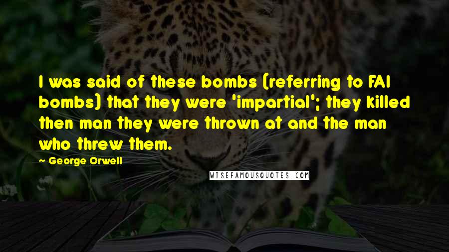 George Orwell Quotes: I was said of these bombs (referring to FAI bombs) that they were 'impartial'; they killed then man they were thrown at and the man who threw them.