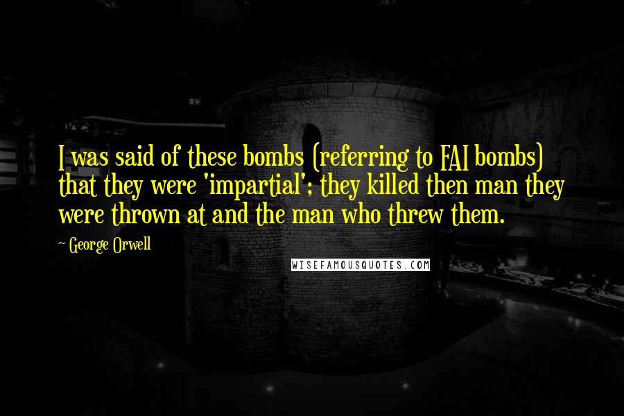 George Orwell Quotes: I was said of these bombs (referring to FAI bombs) that they were 'impartial'; they killed then man they were thrown at and the man who threw them.