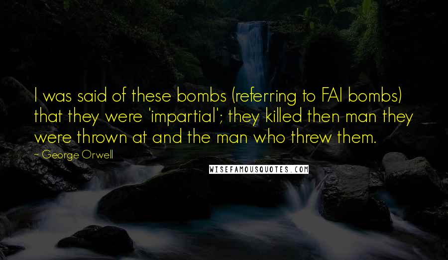 George Orwell Quotes: I was said of these bombs (referring to FAI bombs) that they were 'impartial'; they killed then man they were thrown at and the man who threw them.