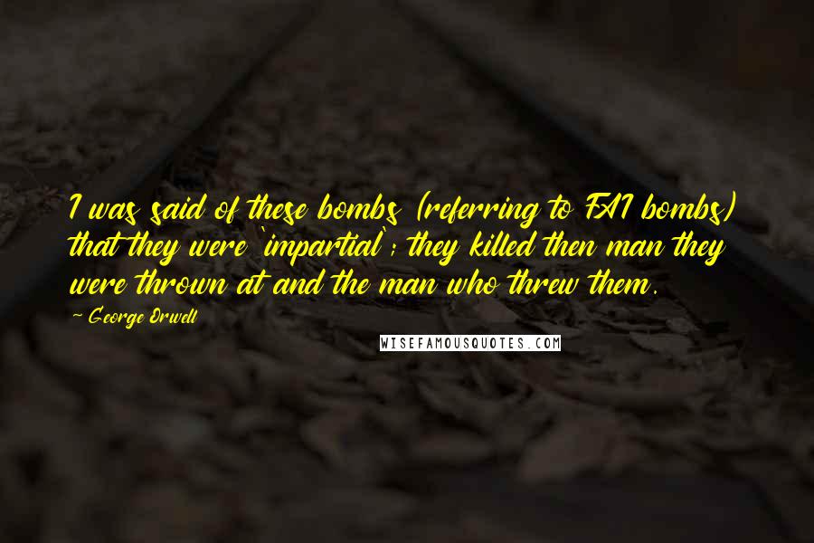 George Orwell Quotes: I was said of these bombs (referring to FAI bombs) that they were 'impartial'; they killed then man they were thrown at and the man who threw them.