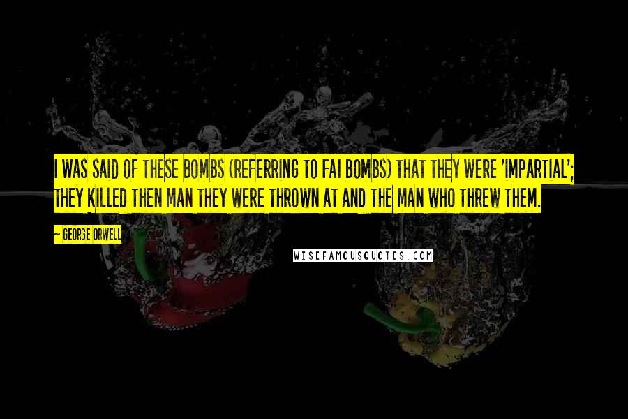 George Orwell Quotes: I was said of these bombs (referring to FAI bombs) that they were 'impartial'; they killed then man they were thrown at and the man who threw them.