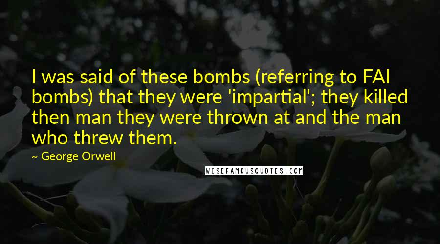 George Orwell Quotes: I was said of these bombs (referring to FAI bombs) that they were 'impartial'; they killed then man they were thrown at and the man who threw them.