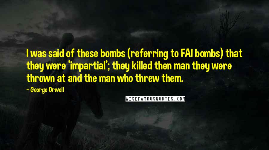 George Orwell Quotes: I was said of these bombs (referring to FAI bombs) that they were 'impartial'; they killed then man they were thrown at and the man who threw them.