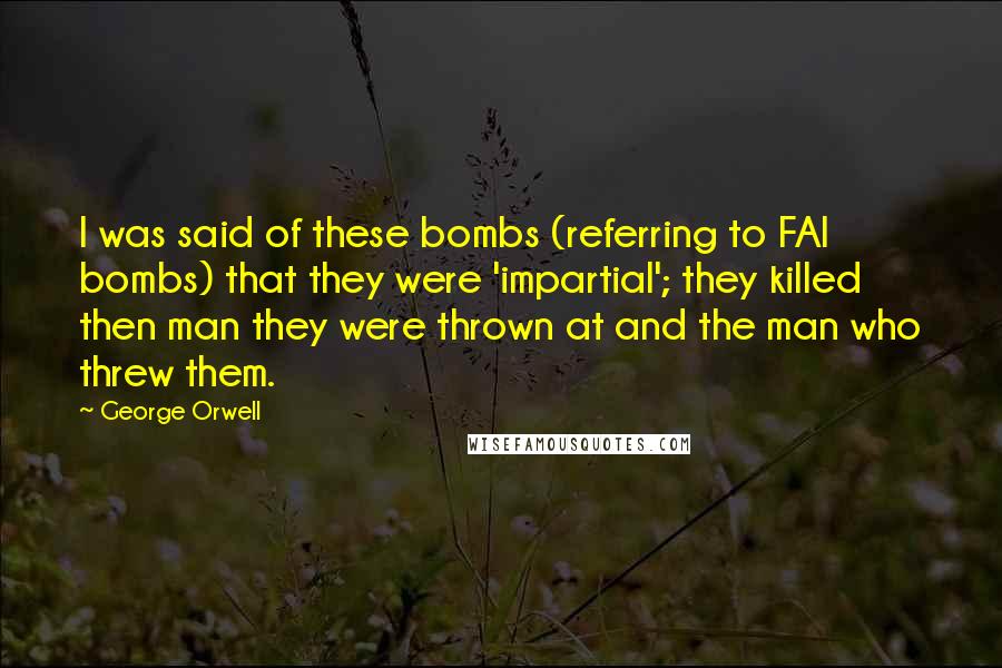 George Orwell Quotes: I was said of these bombs (referring to FAI bombs) that they were 'impartial'; they killed then man they were thrown at and the man who threw them.