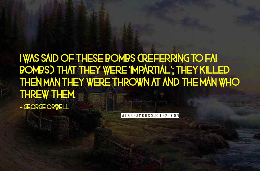 George Orwell Quotes: I was said of these bombs (referring to FAI bombs) that they were 'impartial'; they killed then man they were thrown at and the man who threw them.