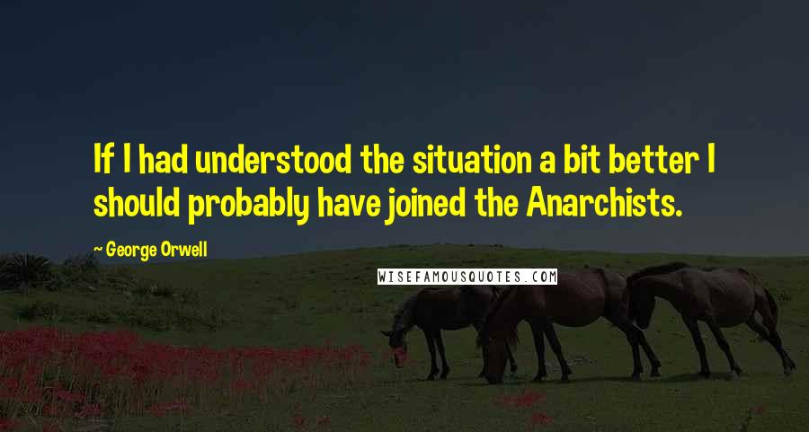 George Orwell Quotes: If I had understood the situation a bit better I should probably have joined the Anarchists.