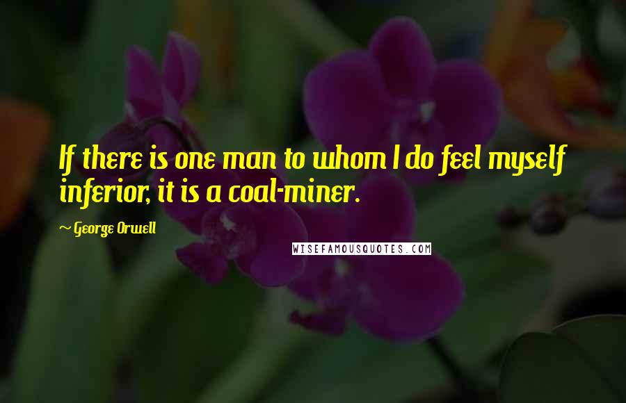 George Orwell Quotes: If there is one man to whom I do feel myself inferior, it is a coal-miner.