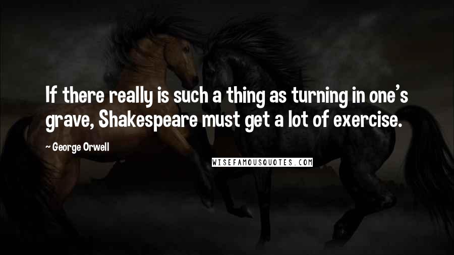 George Orwell Quotes: If there really is such a thing as turning in one's grave, Shakespeare must get a lot of exercise.