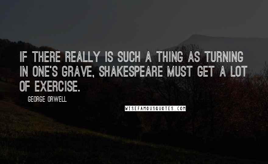 George Orwell Quotes: If there really is such a thing as turning in one's grave, Shakespeare must get a lot of exercise.