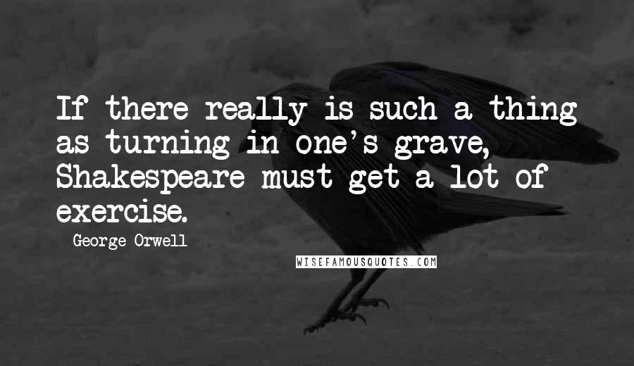 George Orwell Quotes: If there really is such a thing as turning in one's grave, Shakespeare must get a lot of exercise.