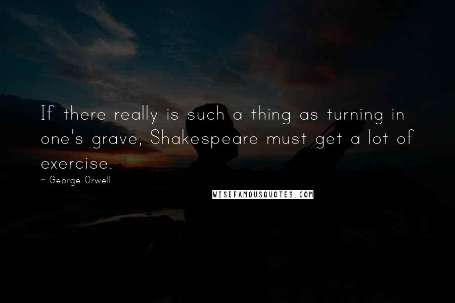 George Orwell Quotes: If there really is such a thing as turning in one's grave, Shakespeare must get a lot of exercise.