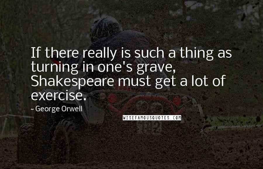 George Orwell Quotes: If there really is such a thing as turning in one's grave, Shakespeare must get a lot of exercise.