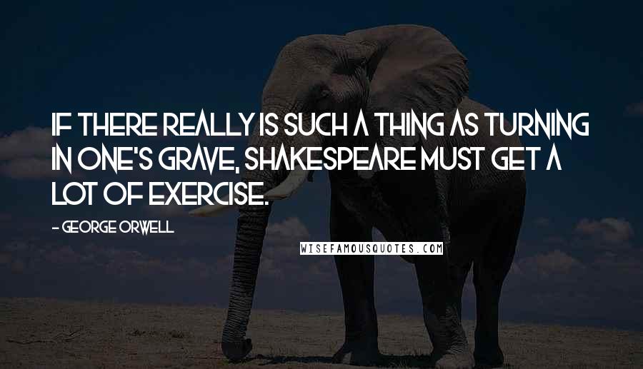 George Orwell Quotes: If there really is such a thing as turning in one's grave, Shakespeare must get a lot of exercise.