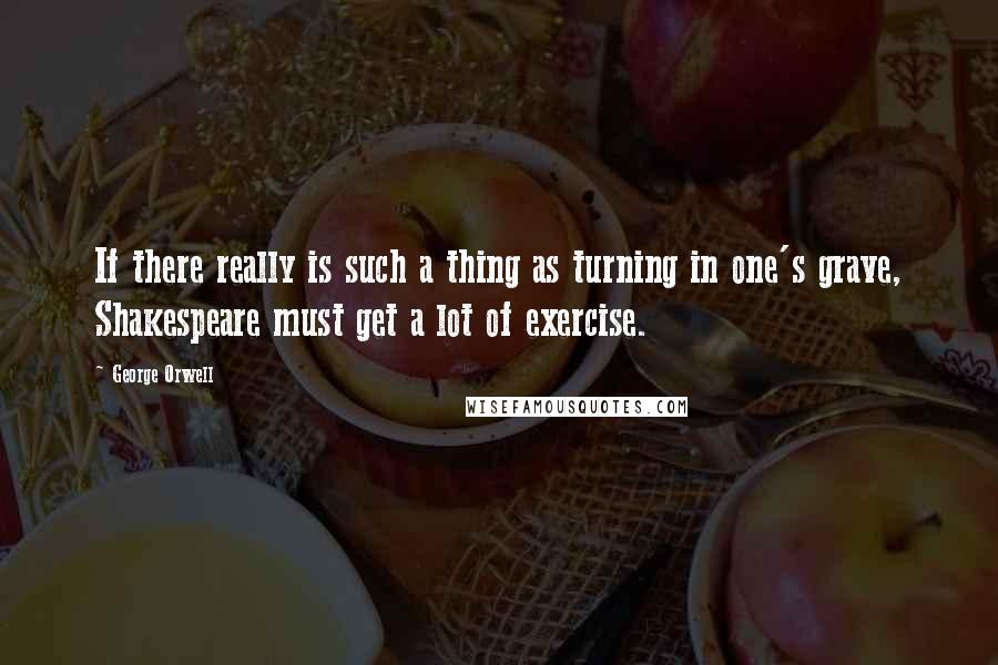 George Orwell Quotes: If there really is such a thing as turning in one's grave, Shakespeare must get a lot of exercise.