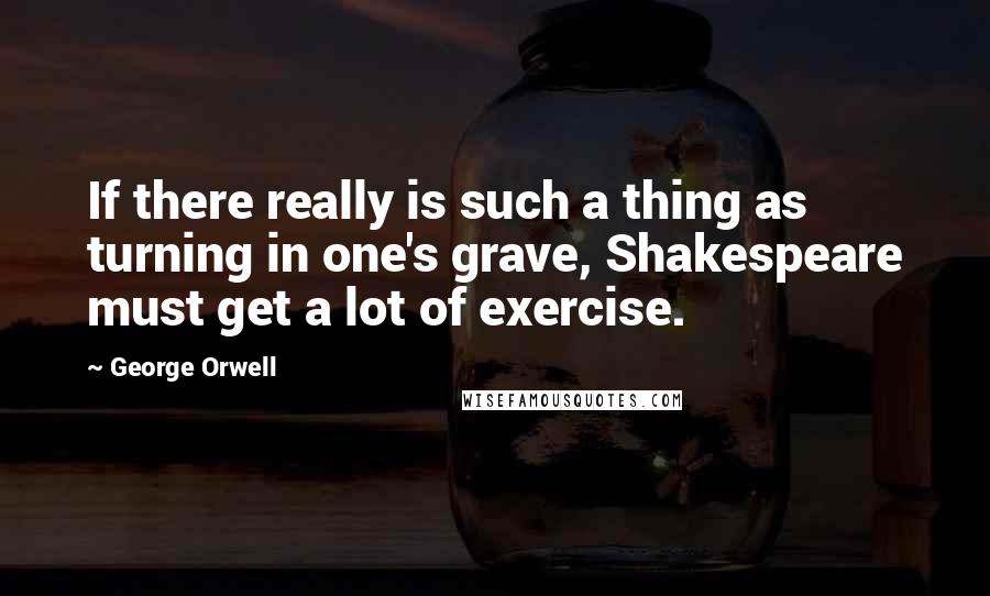 George Orwell Quotes: If there really is such a thing as turning in one's grave, Shakespeare must get a lot of exercise.