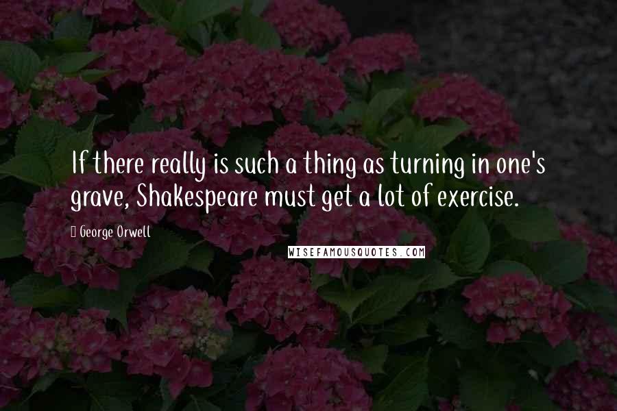 George Orwell Quotes: If there really is such a thing as turning in one's grave, Shakespeare must get a lot of exercise.