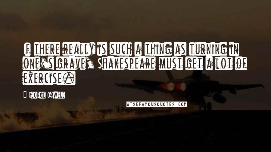 George Orwell Quotes: If there really is such a thing as turning in one's grave, Shakespeare must get a lot of exercise.