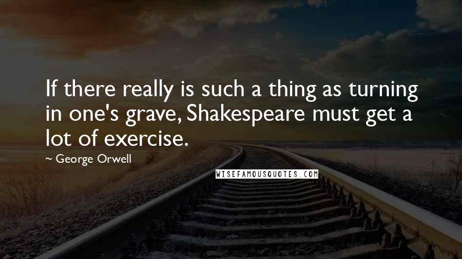 George Orwell Quotes: If there really is such a thing as turning in one's grave, Shakespeare must get a lot of exercise.