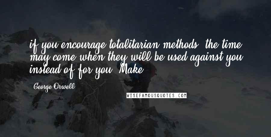 George Orwell Quotes: if you encourage totalitarian methods, the time may come when they will be used against you instead of for you. Make