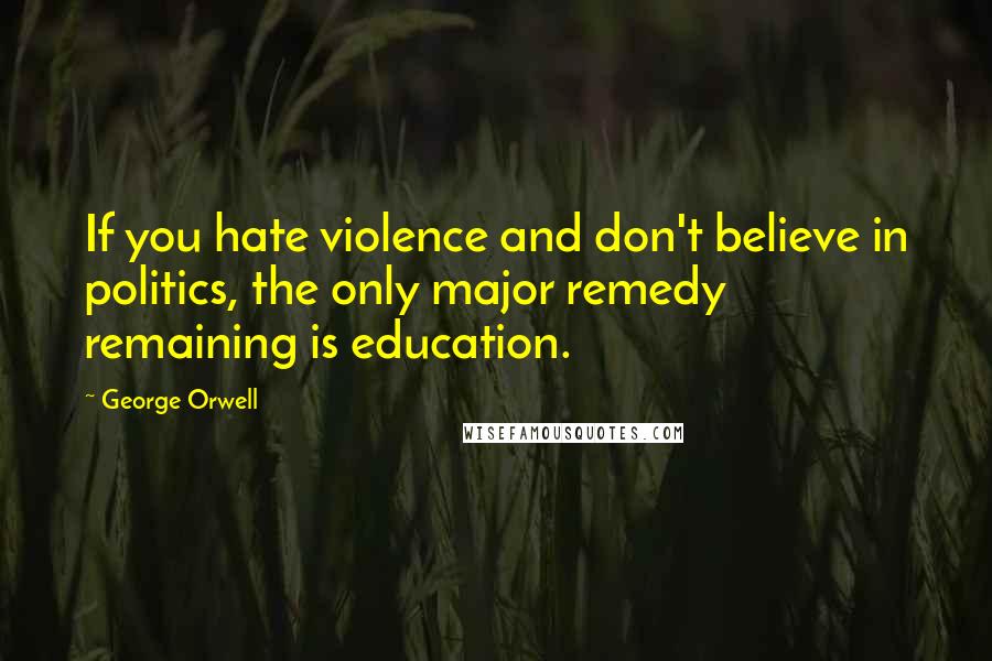 George Orwell Quotes: If you hate violence and don't believe in politics, the only major remedy remaining is education.