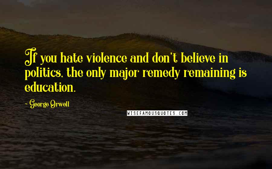 George Orwell Quotes: If you hate violence and don't believe in politics, the only major remedy remaining is education.