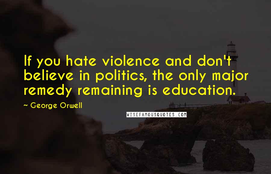 George Orwell Quotes: If you hate violence and don't believe in politics, the only major remedy remaining is education.