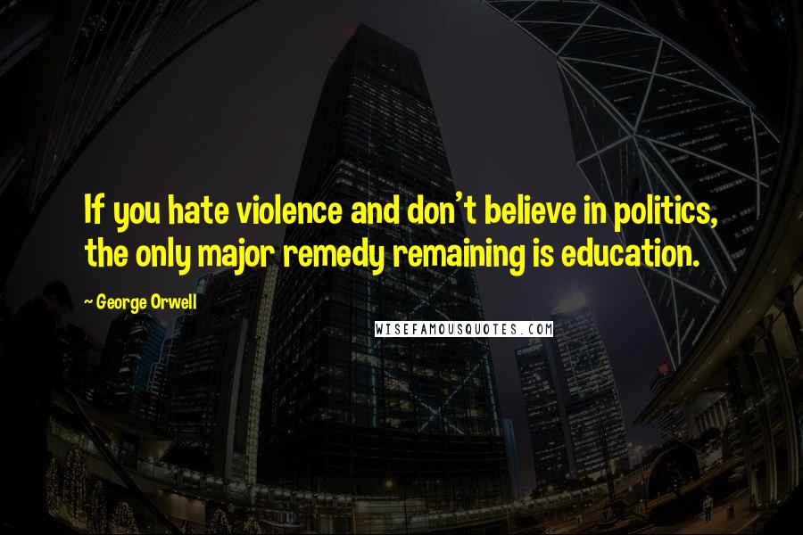 George Orwell Quotes: If you hate violence and don't believe in politics, the only major remedy remaining is education.