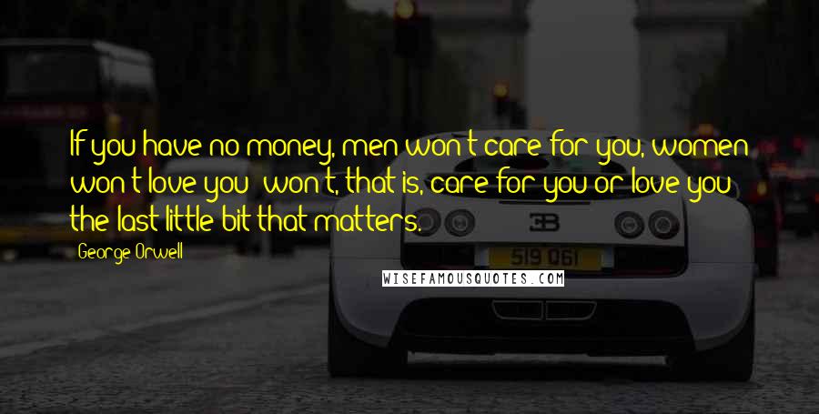 George Orwell Quotes: If you have no money, men won't care for you, women won't love you; won't, that is, care for you or love you the last little bit that matters.
