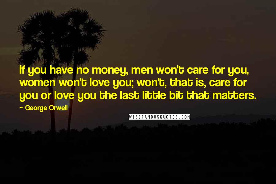 George Orwell Quotes: If you have no money, men won't care for you, women won't love you; won't, that is, care for you or love you the last little bit that matters.