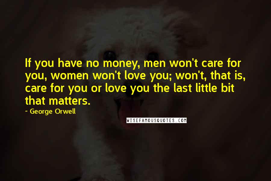 George Orwell Quotes: If you have no money, men won't care for you, women won't love you; won't, that is, care for you or love you the last little bit that matters.