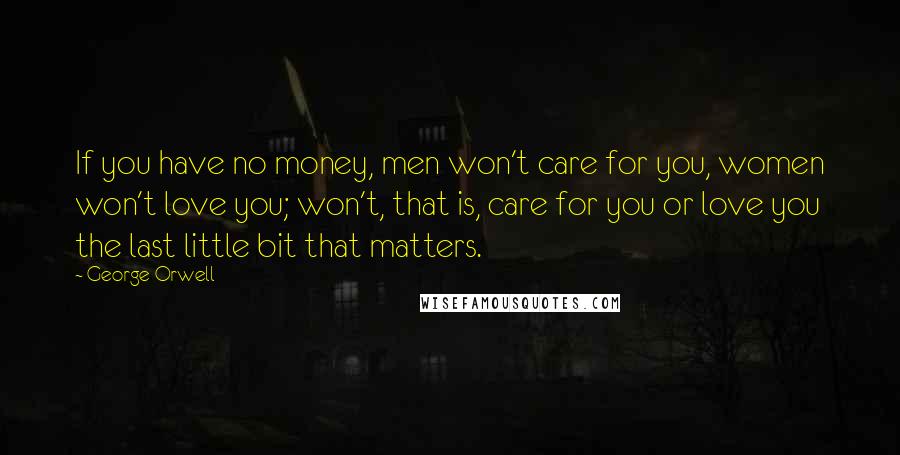 George Orwell Quotes: If you have no money, men won't care for you, women won't love you; won't, that is, care for you or love you the last little bit that matters.