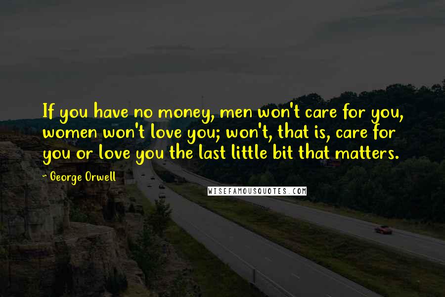George Orwell Quotes: If you have no money, men won't care for you, women won't love you; won't, that is, care for you or love you the last little bit that matters.