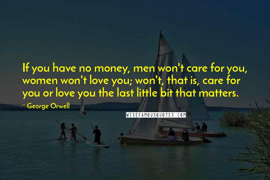 George Orwell Quotes: If you have no money, men won't care for you, women won't love you; won't, that is, care for you or love you the last little bit that matters.