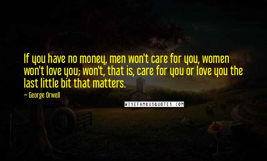 George Orwell Quotes: If you have no money, men won't care for you, women won't love you; won't, that is, care for you or love you the last little bit that matters.